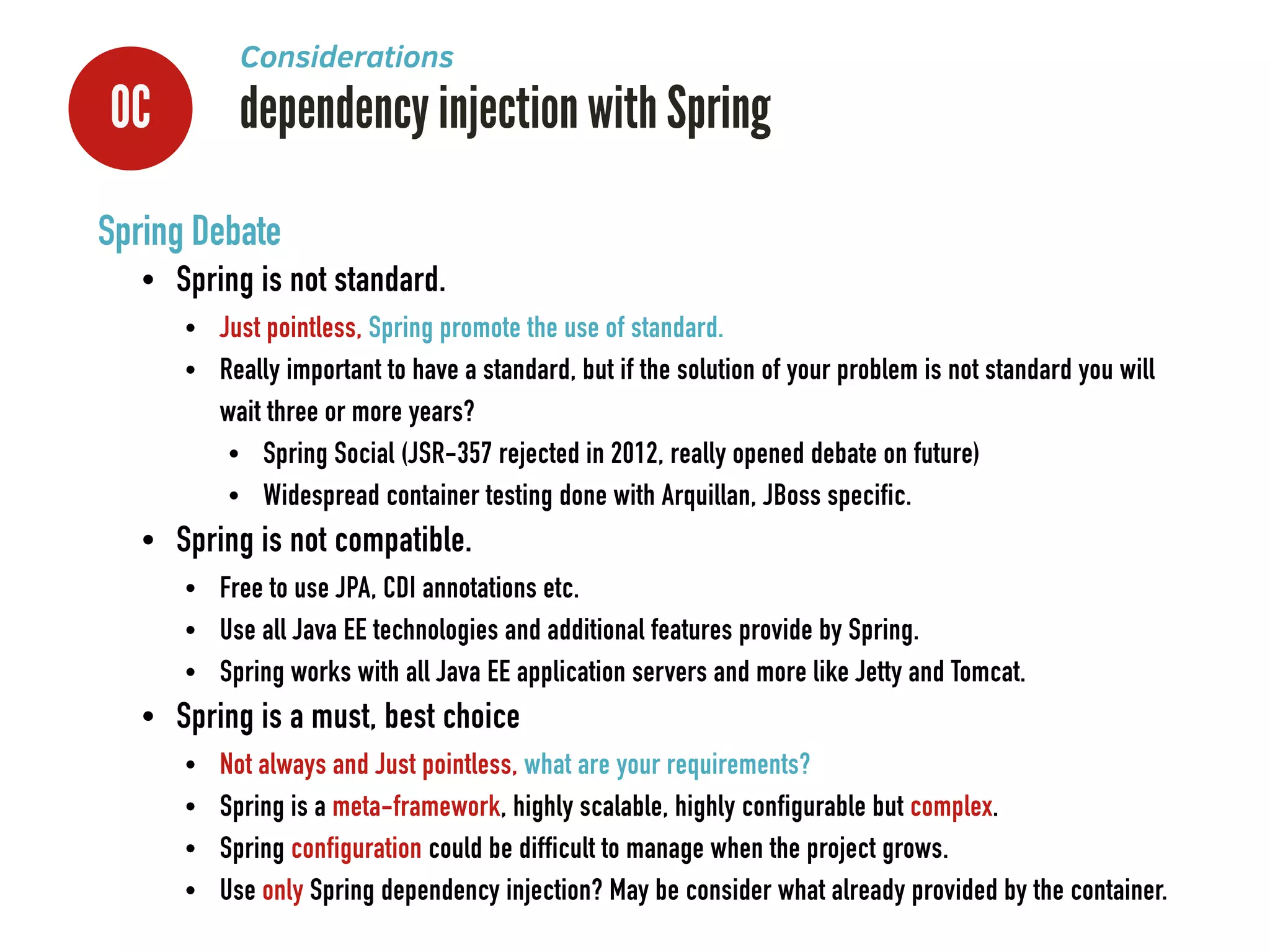 0C dependency injection with Spring
Considerations
Spring Debate
• Spring is not standard.
• Just pointless, Spring promote the use of standard.
• Really important to have a standard, but if the solution of your problem is not standard you will
wait three or more years?
• Spring Social (JSR-357 rejected in 2012, really opened debate on future)
• Widespread container testing done with Arquillan, JBoss specific.
• Spring is not compatible.
• Free to use JPA, CDI annotations etc.
• Use all Java EE technologies and additional features provide by Spring.
• Spring works with all Java EE application servers and more like Jetty and Tomcat.
• Spring is a must, best choice
• Not always and Just pointless, what are your requirements?
• Spring is a meta-framework, highly scalable, highly configurable but complex.
• Spring configuration could be difficult to manage when the project grows.
• Use only Spring dependency injection? May be consider what already provided by the container.
 
