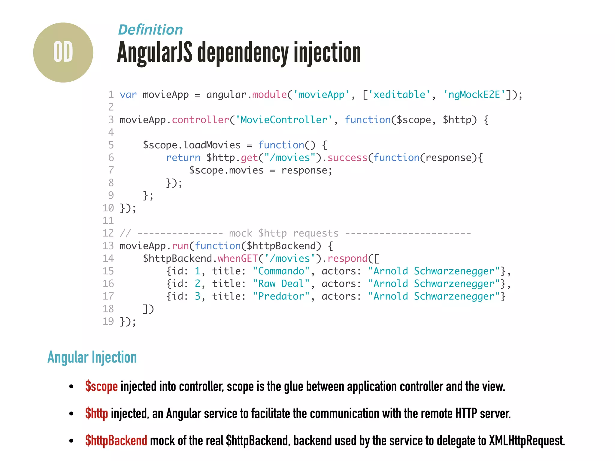 0D AngularJS dependency injection
Deﬁnition
Angular Injection
• $scope injected into controller, scope is the glue between application controller and the view.
• $http injected, an Angular service to facilitate the communication with the remote HTTP server.
• $httpBackend mock of the real $httpBackend, backend used by the service to delegate to XMLHttpRequest.
1 var movieApp = angular.module('movieApp', ['xeditable', 'ngMockE2E']);	
2 	
3 movieApp.controller('MovieController', function($scope, $http) {	
4 	
5 $scope.loadMovies = function() {	
6 return $http.get("/movies").success(function(response){	
7 $scope.movies = response;	
8 });	
9 };	
10 });	
11 	
12 // --------------- mock $http requests ----------------------	
13 movieApp.run(function($httpBackend) {	
14 $httpBackend.whenGET('/movies').respond([	
15 {id: 1, title: "Commando", actors: "Arnold Schwarzenegger"},	
16 {id: 2, title: "Raw Deal", actors: "Arnold Schwarzenegger"},	
17 {id: 3, title: "Predator", actors: "Arnold Schwarzenegger"}	
18 ])	
19 });
 
