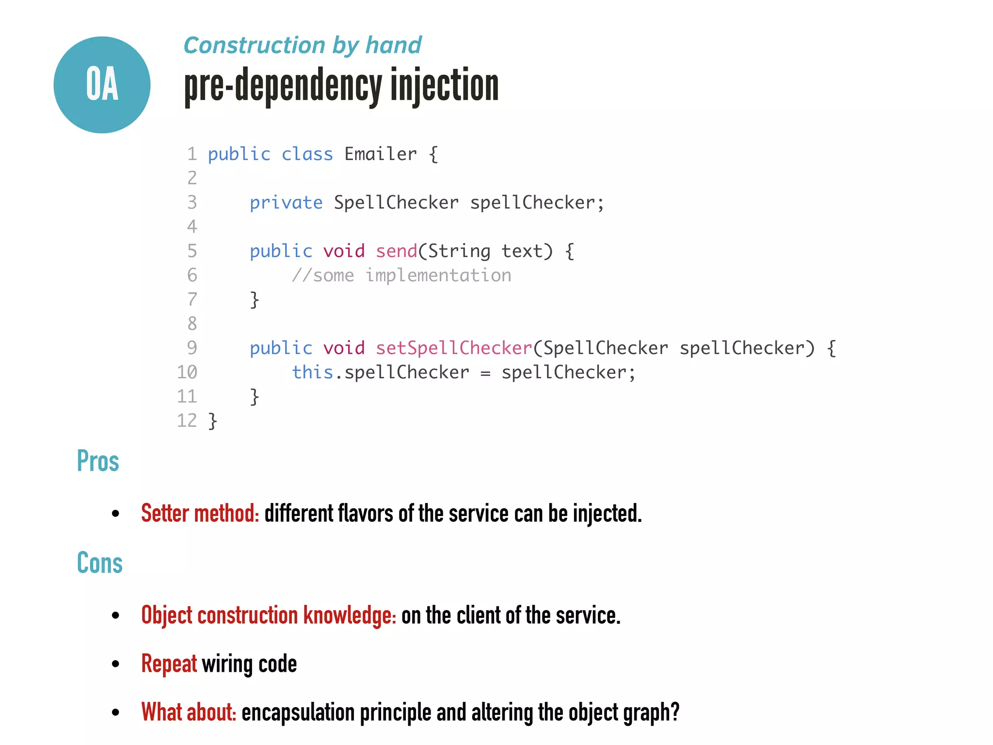 0A pre-dependency injection
Construction by hand
1 public class Emailer {	
2 	
3 private SpellChecker spellChecker;	
4 	
5 public void send(String text) {	
6 //some implementation	
7 }	
8 	
9 public void setSpellChecker(SpellChecker spellChecker) {	
10 this.spellChecker = spellChecker;	
11 }	
12 }
Pros
• Setter method: different flavors of the service can be injected.
Cons
• Object construction knowledge: on the client of the service.
• Repeat wiring code
• What about: encapsulation principle and altering the object graph?
 