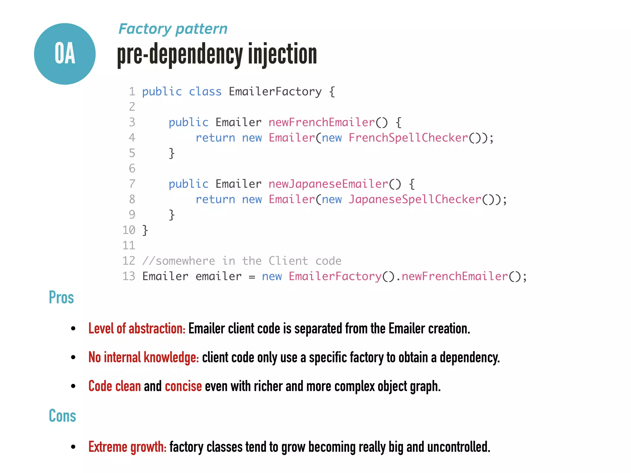 0A pre-dependency injection
Factory pattern
Pros
• Level of abstraction: Emailer client code is separated from the Emailer creation.
• No internal knowledge: client code only use a specific factory to obtain a dependency.
• Code clean and concise even with richer and more complex object graph.
Cons
• Extreme growth: factory classes tend to grow becoming really big and uncontrolled.
1 public class EmailerFactory {	
2 	
3 public Emailer newFrenchEmailer() {	
4 return new Emailer(new FrenchSpellChecker());	
5 }	
6 	
7 public Emailer newJapaneseEmailer() {	
8 return new Emailer(new JapaneseSpellChecker());	
9 }	
10 }	
11 	
12 //somewhere in the Client code	
13 Emailer emailer = new EmailerFactory().newFrenchEmailer();
 
