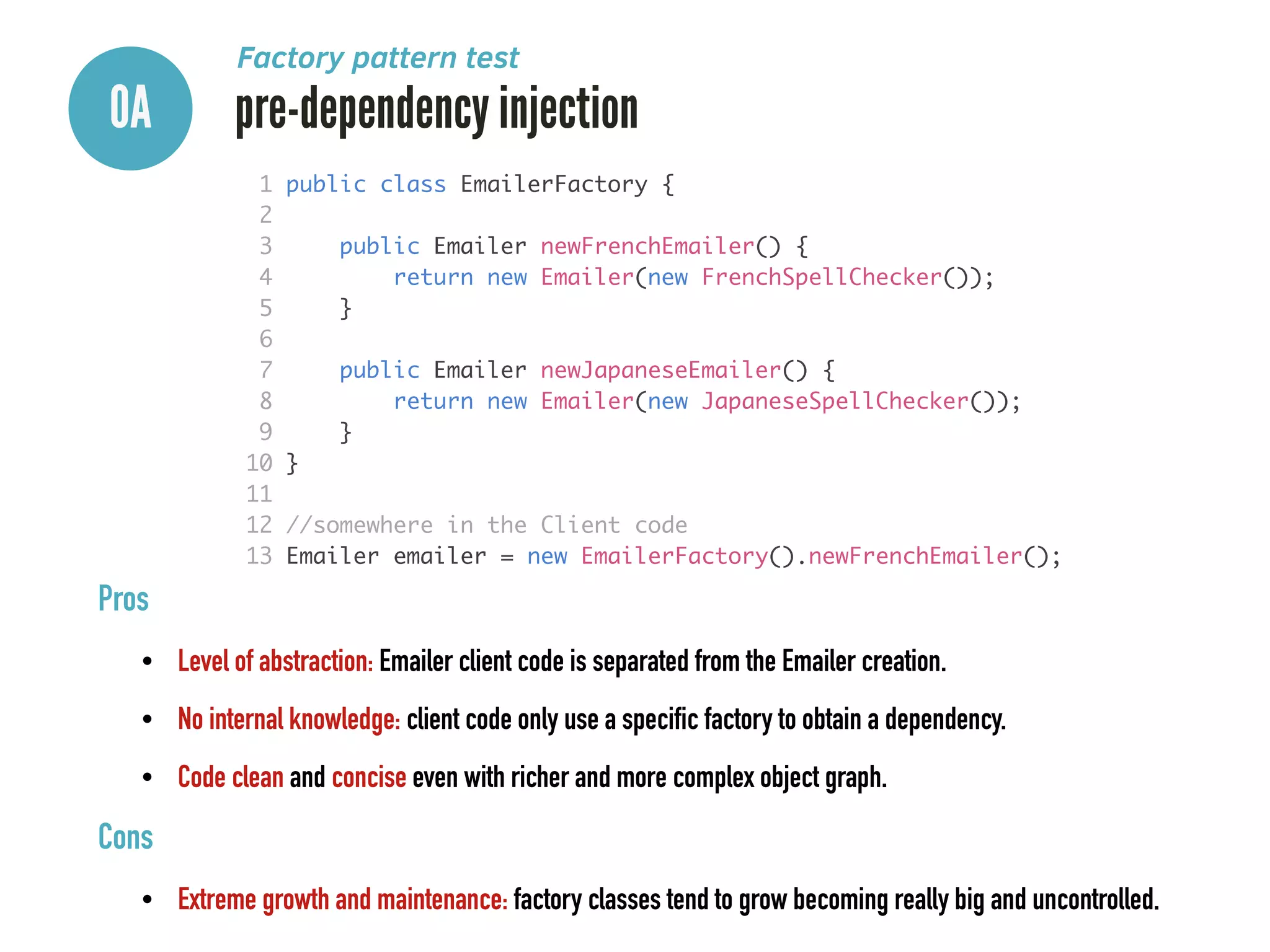 0A pre-dependency injection
Factory pattern test
Pros
• Level of abstraction: Emailer client code is separated from the Emailer creation.
• No internal knowledge: client code only use a specific factory to obtain a dependency.
• Code clean and concise even with richer and more complex object graph.
Cons
• Extreme growth and maintenance: factory classes tend to grow becoming really big and uncontrolled.
1 public class EmailerFactory {	
2 	
3 public Emailer newFrenchEmailer() {	
4 return new Emailer(new FrenchSpellChecker());	
5 }	
6 	
7 public Emailer newJapaneseEmailer() {	
8 return new Emailer(new JapaneseSpellChecker());	
9 }	
10 }	
11 	
12 //somewhere in the Client code	
13 Emailer emailer = new EmailerFactory().newFrenchEmailer();
 