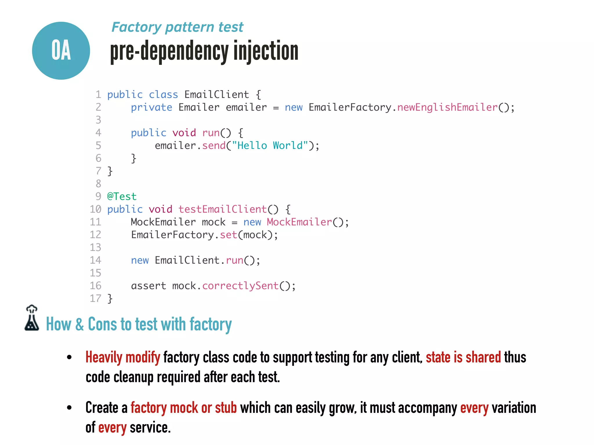 0A pre-dependency injection
Factory pattern test
1 public class EmailClient {	
2 private Emailer emailer = new EmailerFactory.newEnglishEmailer();	
3 	
4 public void run() {	
5 emailer.send("Hello World");	
6 }	
7 }	
8 	
9 @Test	
10 public void testEmailClient() {	
11 MockEmailer mock = new MockEmailer();	
12 EmailerFactory.set(mock);	
13 	
14 new EmailClient.run();	
15 	
16 assert mock.correctlySent();	
17 }
How & Cons to test with factory
• Heavily modify factory class code to support testing for any client, state is shared thus
code cleanup required after each test.
• Create a factory mock or stub which can easily grow, it must accompany every variation
of every service.
 