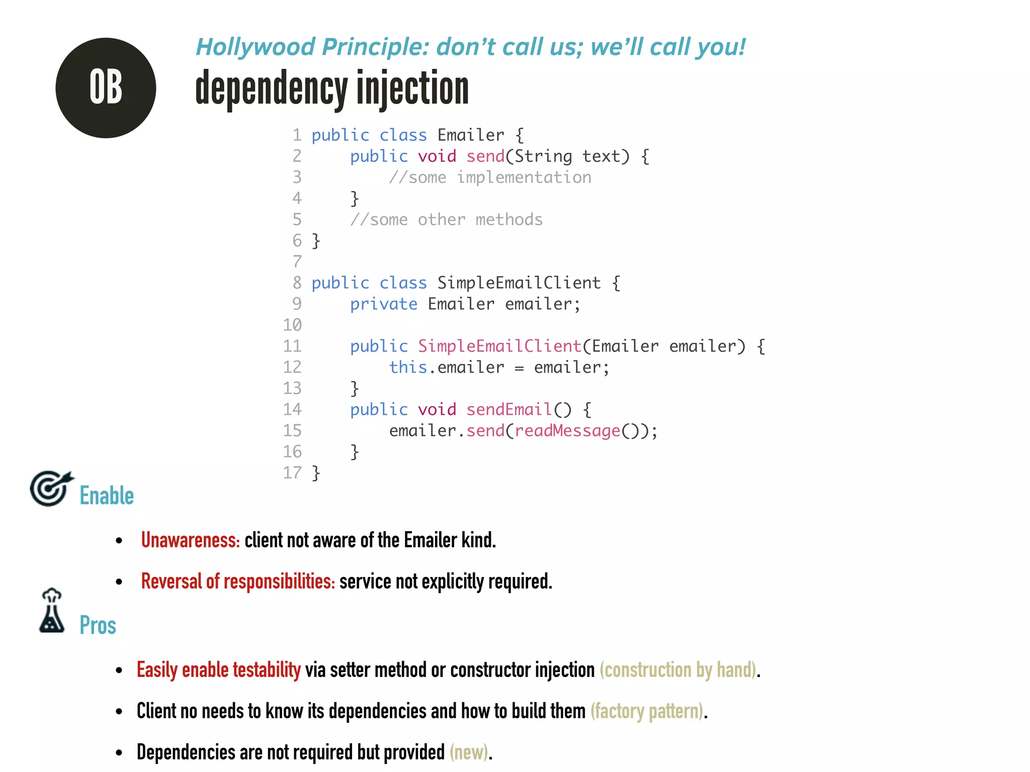 0B dependency injection
Hollywood Principle: don’t call us; we’ll call you!
Enable
• Unawareness: client not aware of the Emailer kind.
• Reversal of responsibilities: service not explicitly required.
Pros
• Easily enable testability via setter method or constructor injection (construction by hand).
• Client no needs to know its dependencies and how to build them (factory pattern).
• Dependencies are not required but provided (new).
1 public class Emailer {	
2 public void send(String text) {	
3 //some implementation	
4 }	
5 //some other methods	
6 }	
7 	
8 public class SimpleEmailClient {	
9 private Emailer emailer;	
10 	
11 public SimpleEmailClient(Emailer emailer) {	
12 this.emailer = emailer;	
13 }	
14 public void sendEmail() {	
15 emailer.send(readMessage());	
16 }	
17 }
 