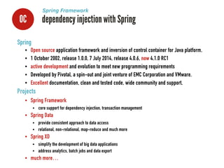 0C dependency injection with Spring
Spring Framework
Spring
• Open source application framework and inversion of control container for Java platform.
• 1 October 2002, release 1.0.0, 7 July 2014, release 4.0.6, now 4.1.0 RC1
• active development and evolution to meet new programming requirements
• Developed by Pivotal, a spin-out and joint venture of EMC Corporation and VMware.
• Excellent documentation, clean and tested code, wide community and support.
Projects
• Spring Framework
• core support for dependency injection, transaction management
• Spring Data
• provide consistent approach to data access
• relational, non-relational, map-reduce and much more
• Spring XD
• simplify the development of big data applications
• address analytics, batch jobs and data export
• much more…
 
