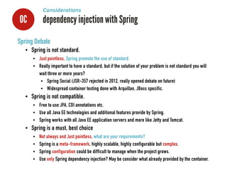 0C dependency injection with Spring
Considerations
Spring Debate
• Spring is not standard.
• Just pointless, Spring promote the use of standard.
• Really important to have a standard, but if the solution of your problem is not standard you will
wait three or more years?
• Spring Social (JSR-357 rejected in 2012, really opened debate on future)
• Widespread container testing done with Arquillan, JBoss specific.
• Spring is not compatible.
• Free to use JPA, CDI annotations etc.
• Use all Java EE technologies and additional features provide by Spring.
• Spring works with all Java EE application servers and more like Jetty and Tomcat.
• Spring is a must, best choice
• Not always and Just pointless, what are your requirements?
• Spring is a meta-framework, highly scalable, highly configurable but complex.
• Spring configuration could be difficult to manage when the project grows.
• Use only Spring dependency injection? May be consider what already provided by the container.
 