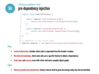 0A pre-dependency injection
Factory pattern test
Pros
• Level of abstraction: Emailer client code is separated from the Emailer creation.
• No internal knowledge: client code only use a specific factory to obtain a dependency.
• Code clean and concise even with richer and more complex object graph.
Cons
• Extreme growth and maintenance: factory classes tend to grow becoming really big and uncontrolled.
1 public class EmailerFactory {	
2 	
3 public Emailer newFrenchEmailer() {	
4 return new Emailer(new FrenchSpellChecker());	
5 }	
6 	
7 public Emailer newJapaneseEmailer() {	
8 return new Emailer(new JapaneseSpellChecker());	
9 }	
10 }	
11 	
12 //somewhere in the Client code	
13 Emailer emailer = new EmailerFactory().newFrenchEmailer();
 