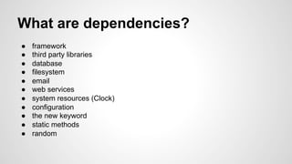 What are dependencies? 
● framework 
● third party libraries 
● database 
● filesystem 
● email 
● web services 
● system resources (Clock) 
● configuration 
● the new keyword 
● static methods 
● random 
 