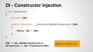DI - Constructor Injection 
class Flashcard 
{ 
private $db; 
public function __construct(MySqlConnection $db) 
{ 
$this->db = $db; 
} 
} 
$db = new MySQLConnection(); 
$flashcard = new Flashcard($db); 
slightly more difficult to use 
 