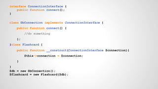interface ConnectionInterface { 
public function connect(); 
} 
class DbConnection implements ConnectionInterface { 
public function connect() { 
//do something 
}; 
}class Flashcard { 
public function __construct(ConnectionInterface $connection){ 
$this->connection = $connection; 
} 
} 
$db = new DbConnection(); 
$flashcard = new Flashcard($db); 
 