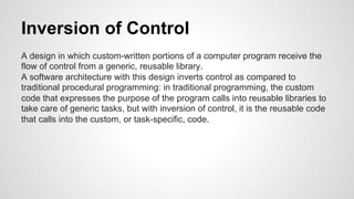 Inversion of Control 
A design in which custom-written portions of a computer program receive the 
flow of control from a generic, reusable library. 
A software architecture with this design inverts control as compared to 
traditional procedural programming: in traditional programming, the custom 
code that expresses the purpose of the program calls into reusable libraries to 
take care of generic tasks, but with inversion of control, it is the reusable code 
that calls into the custom, or task-specific, code. 
 