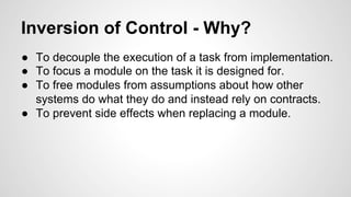 Inversion of Control - Why? 
● To decouple the execution of a task from implementation. 
● To focus a module on the task it is designed for. 
● To free modules from assumptions about how other 
systems do what they do and instead rely on contracts. 
● To prevent side effects when replacing a module. 
 