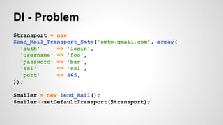 DI - Problem 
$transport = new 
Zend_Mail_Transport_Smtp('smtp.gmail.com', array( 
'auth' => 'login', 
'username' => 'foo', 
'password' => 'bar', 
'ssl' => 'ssl', 
'port' => 465, 
)); 
$mailer = new Zend_Mail(); 
$mailer->setDefaultTransport($transport); 
 