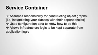 Service Container 
➔ Assumes responsibility for constructing object graphs 
(i.e. instantiating your classes with their dependencies) 
➔ Uses configuration data to know how to do this 
➔ Allows infrastructure logic to be kept separate from 
application logic 
 