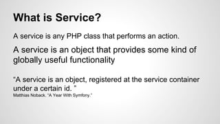 What is Service? 
A service is any PHP class that performs an action. 
A service is an object that provides some kind of 
globally useful functionality 
“A service is an object, registered at the service container 
under a certain id. ” 
Matthias Noback. “A Year With Symfony.” 
 