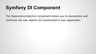 Symfony DI Component 
The DependencyInjection component allows you to standardize and 
centralize the way objects are constructed in your application. 
 