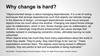 Why change is hard? 
“Object-oriented design is about managing dependencies. It is a set of coding 
techniques that arrange dependencies such that objects can tolerate change. 
In the absence of design, unmanaged dependencies wreak havoc because 
objects know too much about one another. Changing one object forces change 
upon its collaborators, which in turn, forces change upon its collaborators, ad 
infinitum. A seemingly insignificant enhancement can cause damage that 
radiates outward in overlapping concentric circles, ultimately leaving no code 
untouched. 
When objects know too much they have many expectations about the world in 
which they reside. They’re picky, they need things to be “just so.” These 
expectations constrain them. The objects resist being reused in different 
contexts; they are painful to test and susceptible to being duplicated.” 
Sandi Metz. “Practical Object-Oriented Design in Ruby: An Agile Primer (Jason Arnold's Library).” 
 