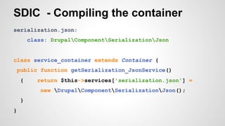 SDIC - Compiling the container 
serialization.json: 
class: DrupalComponentSerializationJson 
class service_container extends Container { 
public function getSerialization_JsonService() 
{ return $this->services['serialization.json'] = 
new DrupalComponentSerializationJson(); 
} 
} 
 