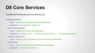D8 Core Services 
CoreServiceProvider.php and core.services.yml 
language_manager: 
class: DrupalCoreLanguageLanguageManager 
arguments: ['@language.default'] 
path.alias_manager: 
class: DrupalCorePathAliasManager 
arguments: ['@path.crud', '@path.alias_whitelist', '@language_manager'] 
string_translation: 
class: DrupalCoreStringTranslationTranslationManager 
breadcrumb: 
class: DrupalCoreBreadcrumbBreadcrumbManager 
arguments: ['@module_handler'] 
 