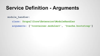 Service Definition - Arguments 
module_handler: 
class: DrupalCoreExtensionModuleHandler 
arguments: ['%container.modules%', '@cache.bootstrap'] 
 