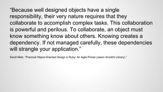 “Because well designed objects have a single 
responsibility, their very nature requires that they 
collaborate to accomplish complex tasks. This collaboration 
is powerful and perilous. To collaborate, an object must 
know something know about others. Knowing creates a 
dependency. If not managed carefully, these dependencies 
will strangle your application.” 
Sandi Metz. “Practical Object-Oriented Design in Ruby: An Agile Primer (Jason Arnold's Library).” 
 