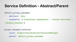 Service Definition - Abstract/Parent 
default_plugin_manager: 
abstract: true 
arguments: ['@container.namespaces', '@cache.discovery', 
'@module_handler'] 
plugin.manager.archiver: 
class: DrupalCoreArchiverArchiverManager 
parent: default_plugin_manager 
 