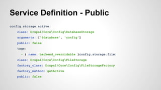 Service Definition - Public 
config.storage.active: 
class: DrupalCoreConfigDatabaseStorage 
arguments: ['@database', 'config'] 
public: false 
tags: 
- { name: backend_overridable }config.storage.file: 
class: DrupalCoreConfigFileStorage 
factory_class: DrupalCoreConfigFileStorageFactory 
factory_method: getActive 
public: false 
 