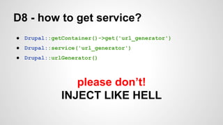 D8 - how to get service? 
● Drupal::getContainer()->get('url_generator') 
● Drupal::service('url_generator') 
● Drupal::urlGenerator() 
please don’t! 
INJECT LIKE HELL 
 