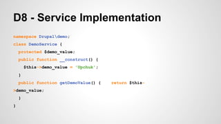 D8 - Service Implementation 
namespace Drupaldemo; 
class DemoService { 
protected $demo_value; 
public function __construct() { 
$this->demo_value = 'Upchuk'; 
} 
public function getDemoValue() { return $this- 
>demo_value; 
} 
} 
 