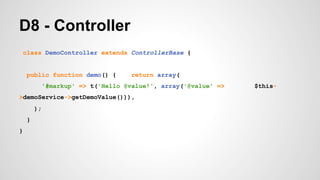 D8 - Controller 
class DemoController extends ControllerBase { 
public function demo() { return array( 
'#markup' => t('Hello @value!', array('@value' => $this- 
>demoService->getDemoValue())), 
); 
} 
} 
 