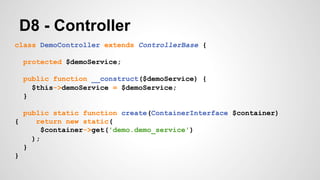 D8 - Controller 
class DemoController extends ControllerBase { 
protected $demoService; 
public function __construct($demoService) { 
$this->demoService = $demoService; 
} 
public static function create(ContainerInterface $container) 
{ return new static( 
$container->get('demo.demo_service') 
); 
} 
} 
 