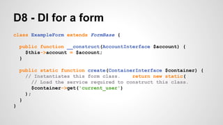 D8 - DI for a form 
class ExampleForm extends FormBase { 
public function __construct(AccountInterface $account) { 
$this->account = $account; 
} 
public static function create(ContainerInterface $container) { 
// Instantiates this form class. return new static( 
// Load the service required to construct this class. 
$container->get('current_user') 
); 
} 
} 
 