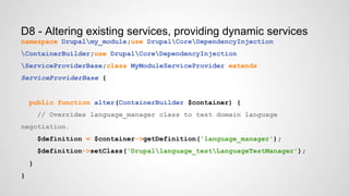 D8 - Altering existing services, providing dynamic services 
namespace Drupalmy_module;use DrupalCoreDependencyInjection 
ContainerBuilder;use DrupalCoreDependencyInjection 
ServiceProviderBase;class MyModuleServiceProvider extends 
ServiceProviderBase { 
public function alter(ContainerBuilder $container) { 
// Overrides language_manager class to test domain language 
negotiation. 
$definition = $container->getDefinition('language_manager'); 
$definition->setClass('Drupallanguage_testLanguageTestManager'); 
} 
} 
 