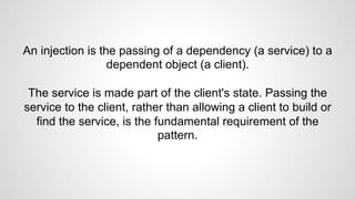 An injection is the passing of a dependency (a service) to a 
dependent object (a client). 
The service is made part of the client's state. Passing the 
service to the client, rather than allowing a client to build or 
find the service, is the fundamental requirement of the 
pattern. 
 
