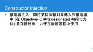 Constructor Injection
• 構造器注入，即將某個依賴對象傳入到構造器
中 (在 Objective- C中指 designated 初始化方
法) 並存儲起來，以便在後續過程中使用
16
 