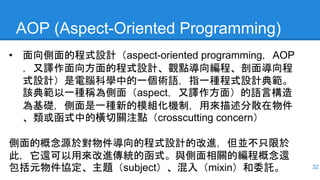AOP (Aspect-Oriented Programming)
• 面向側面的程式設計（aspect-oriented programming，AOP
，又譯作面向方面的程式設計、觀點導向編程、剖面導向程
式設計）是電腦科學中的一個術語，指一種程式設計典範。
該典範以一種稱為側面（aspect，又譯作方面）的語言構造
為基礎，側面是一種新的模組化機制，用來描述分散在物件
、類或函式中的橫切關注點（crosscutting concern）
側面的概念源於對物件導向的程式設計的改進，但並不只限於
此，它還可以用來改進傳統的函式。與側面相關的編程概念還
包括元物件協定、主題（subject）、混入（mixin）和委託。 32
 