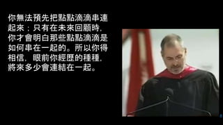 8
你無法預先把點點滴滴串連
起來；只有在未來回顧時，
你才會明白那些點點滴滴是
如何串在一起的。所以你得
相信，眼前你經歷的種種，
將來多少會連結在一起。
 