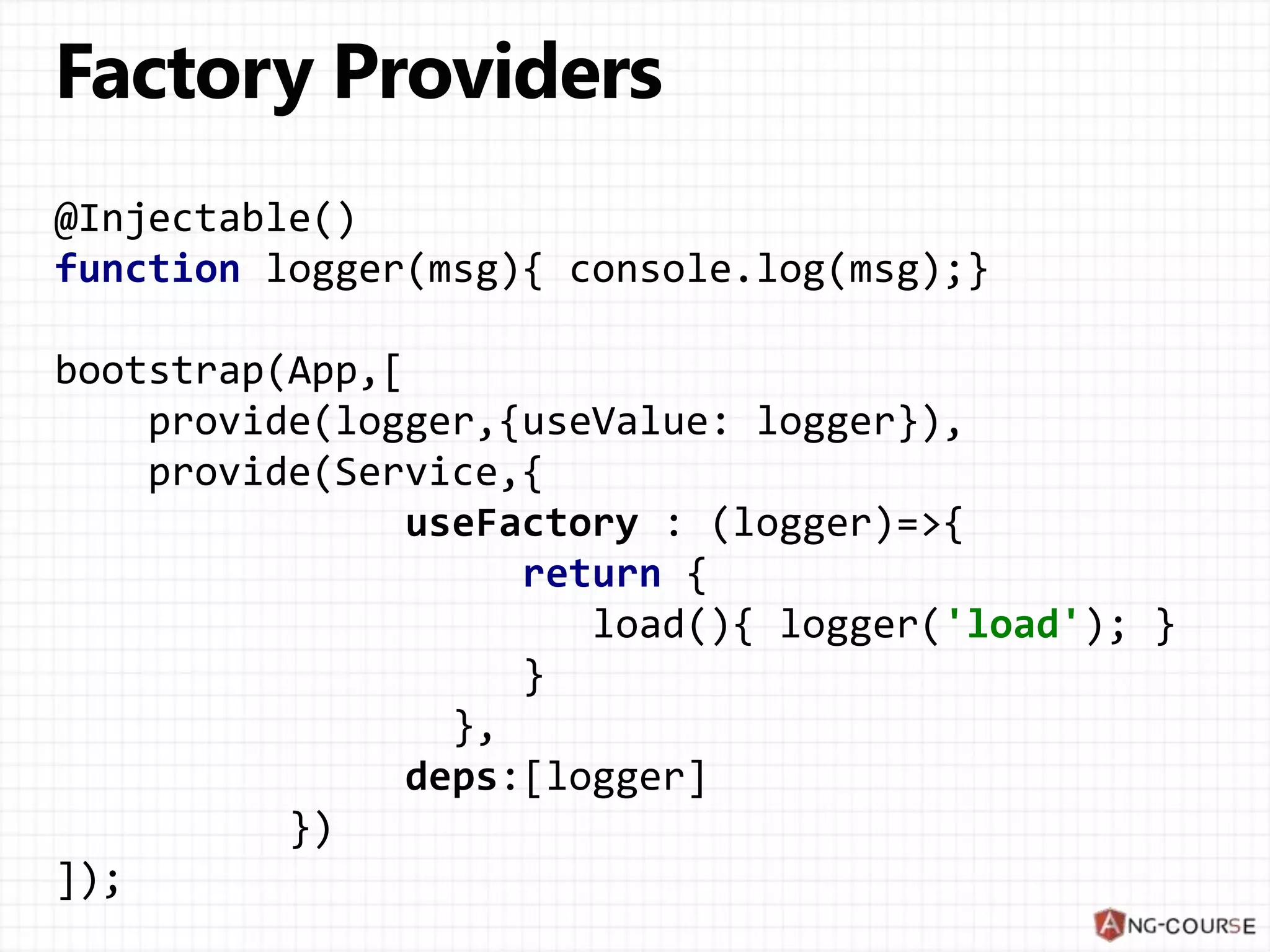@Injectable() function logger(msg){ console.log(msg);} bootstrap(App,[ provide(logger,{useValue: logger}), provide(Service,{ useFactory : (logger)=>{ return { load(){ logger('load'); } } }, deps:[logger] }) ]); 