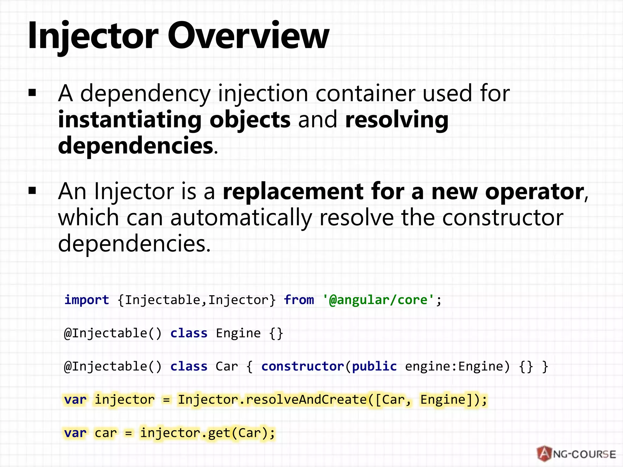 import {Injectable,Injector} from '@angular/core'; @Injectable() class Engine {} @Injectable() class Car { constructor(public engine:Engine) {} } var injector = Injector.resolveAndCreate([Car, Engine]); var car = injector.get(Car); 