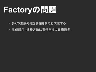 Factoryの問題
• 多くの生成処理を委譲されて肥大化する
• 生成順序, 構築方法に責任を持つ責務過多
 
