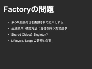 Factoryの問題
• 多くの生成処理を委譲されて肥大化する
• 生成順序, 構築方法に責任を持つ責務過多
• Shared Object? Singleton?
• Lifecycle, Scopeの管理も必要
 