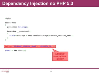 13
Dependency Injection no PHP 5.3
Adicionar
uma variável
global?
<?php
class User
{
  protected $storage;
  function __construct()
  {
    $this­>storage = new SessionStorage(STORAGE_SESSION_NAME);
  }
}
define('STORAGE_SESSION_NAME', 'SESSION_ID');
$user = new User();
 