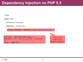 17
Usar uma
instância no
Registro global?
<?php
class User
{
  protected $storage;
  function __construct()
  {
    $this­>storage = Registry::get('session_storage');
  }
}
$storage = new SessionStorage();
Registry::set('session_storage', $storage);
$user = new User();
Dependency Injection no PHP 5.3
 