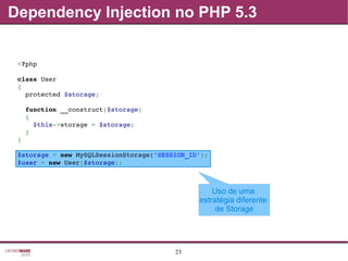 23
Uso de uma
estratégia diferente
de Storage
Dependency Injection no PHP 5.3
<?php
class User
{
  protected $storage;
  function __construct($storage)
  {
    $this­>storage = $storage;
  }
}
$storage = new MySQLSessionStorage('SESSION_ID');
$user = new User($storage);
 