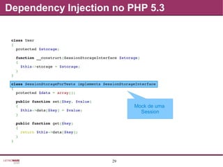 29
Dependency Injection no PHP 5.3
Mock de uma
Session
class User
{
  protected $storage;
  function __construct(SessionStorageInterface $storage)
  {
    $this­>storage = $storage;
  }
}
class SessionStorageForTests implements SessionStorageInterface
{
  protected $data = array();
  public function set($key, $value)
  {
    $this­>data[$key] = $value;
  }
  public function get($key)
  {
    return $this­>data[$key];
  }
}
 
