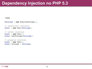 32
Dependency Injection no PHP 5.3
<?php
$storage = new SessionStorage();
// constructor injection
$user = new User($storage);
// setter injection
$user = new User();
$user­>setStorage($storage);
// property injection
$user = new User();
$user­>storage = $storage;
 