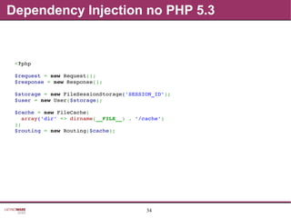 34
Dependency Injection no PHP 5.3
<?php
$request = new Request();
$response = new Response();
$storage = new FileSessionStorage('SESSION_ID');
$user = new User($storage);
$cache = new FileCache(
  array('dir' => dirname(__FILE__) . '/cache')
);
$routing = new Routing($cache);
 