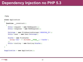 35
Dependency Injection no PHP 5.3
<?php
class Application
{
  function __construct()
  {
    $this­>request = new WebRequest();
    $this­>response = new WebResponse();
    $storage = new FileSessionStorage('SESSION_ID');
    $this­>user = new User($storage);
    $cache = new FileCache(
      array('dir' => dirname(__FILE__).'/cache')
    );
    $this­>routing = new Routing($cache);
  }
}
$application = new Application();
 