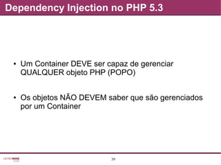 39
Dependency Injection no PHP 5.3
● Um Container DEVE ser capaz de gerenciar
QUALQUER objeto PHP (POPO)
● Os objetos NÃO DEVEM saber que são gerenciados
por um Container
 