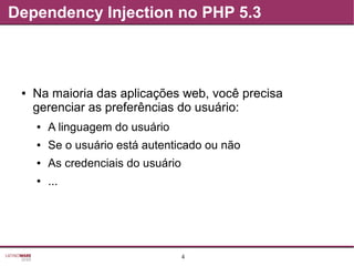 4
Dependency Injection no PHP 5.3
● Na maioria das aplicações web, você precisa
gerenciar as preferências do usuário:
● A linguagem do usuário
● Se o usuário está autenticado ou não
● As credenciais do usuário
● ...
 