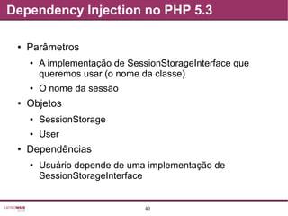 40
Dependency Injection no PHP 5.3
● Parâmetros
● A implementação de SessionStorageInterface que
queremos usar (o nome da classe)
● O nome da sessão
● Objetos
● SessionStorage
● User
● Dependências
● Usuário depende de uma implementação de
SessionStorageInterface
 